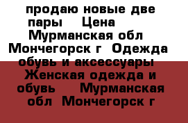 продаю новые,две пары  › Цена ­ 500 - Мурманская обл., Мончегорск г. Одежда, обувь и аксессуары » Женская одежда и обувь   . Мурманская обл.,Мончегорск г.